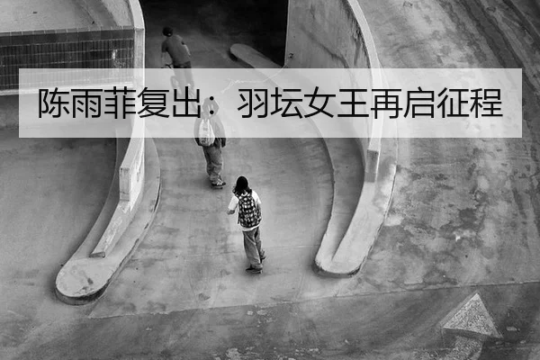陈雨菲复出：羽坛女王再启征程